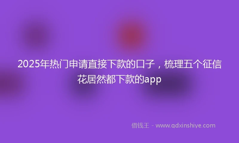 2025年热门申请直接下款的口子，梳理五个征信花居然都下款的app