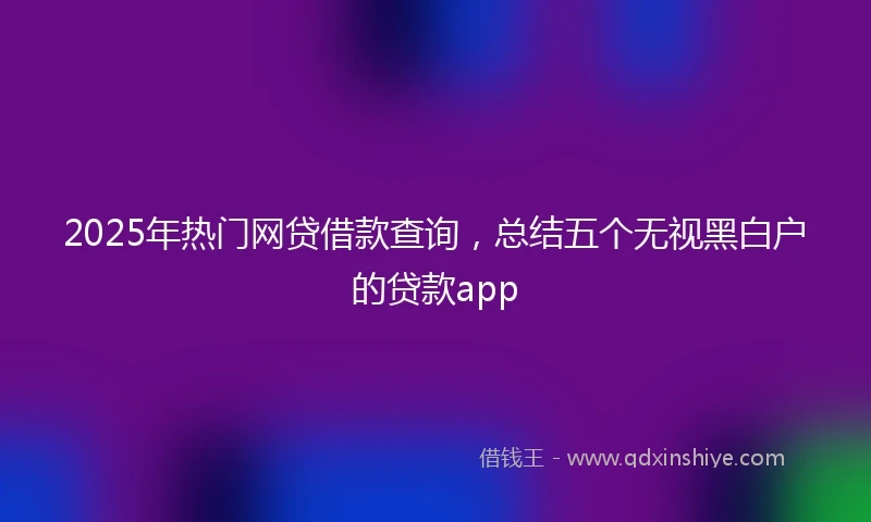 2025年热门网贷借款查询，总结五个无视黑白户的贷款app