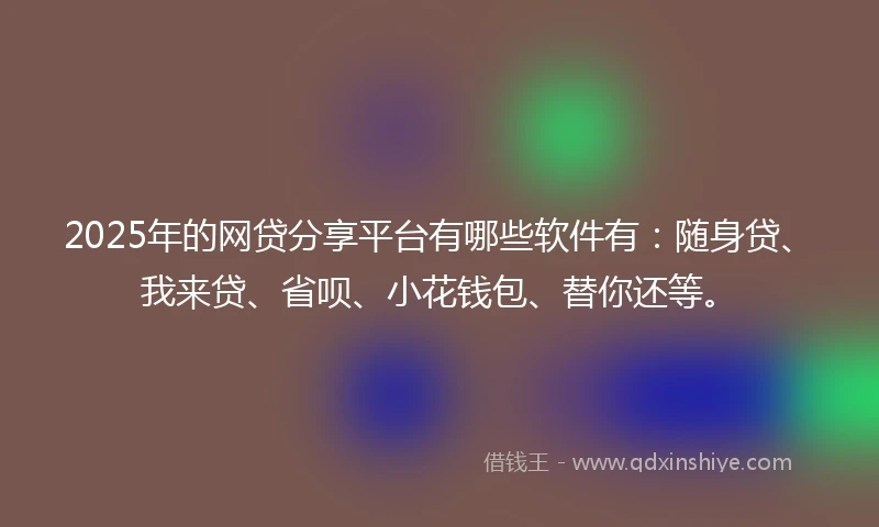 2025年的网贷分享平台有哪些软件有：随身贷、我来贷、省呗、小花钱包、替你还等。