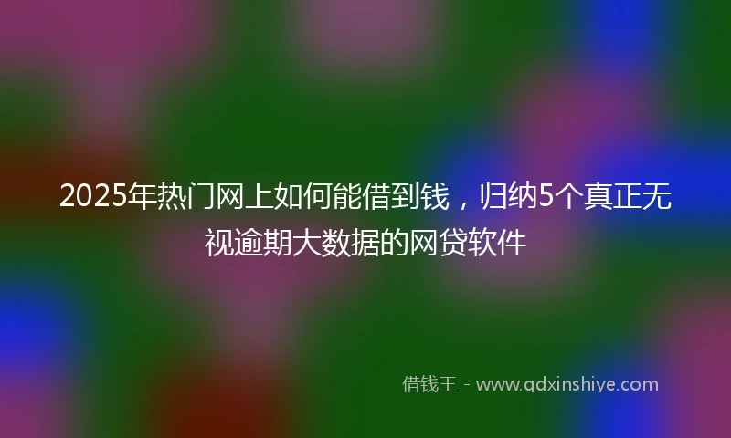 2025年热门网上如何能借到钱，归纳5个真正无视逾期大数据的网贷软件