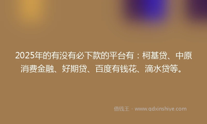 2025年的有没有必下款的平台有：柯基贷、中原消费金融、好期贷、百度有钱花、滴水贷等。
