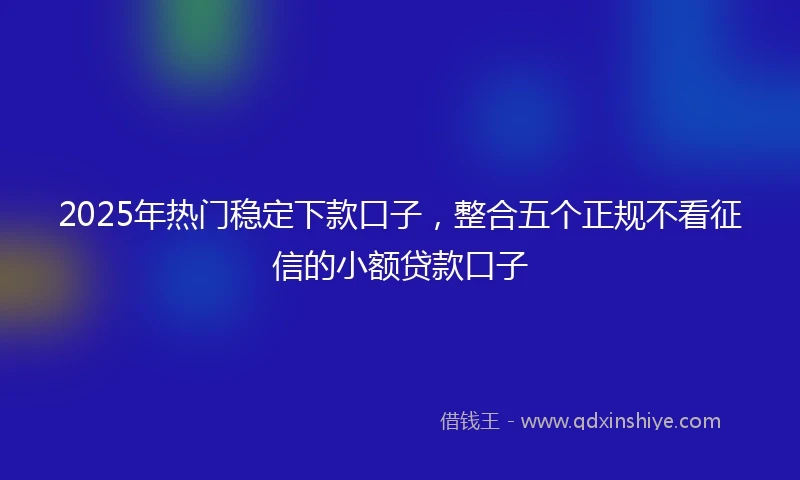 2025年热门稳定下款口子，整合五个正规不看征信的小额贷款口子