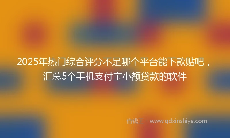 2025年热门综合评分不足哪个平台能下款贴吧,汇总5个手机支付宝小额贷款的软件