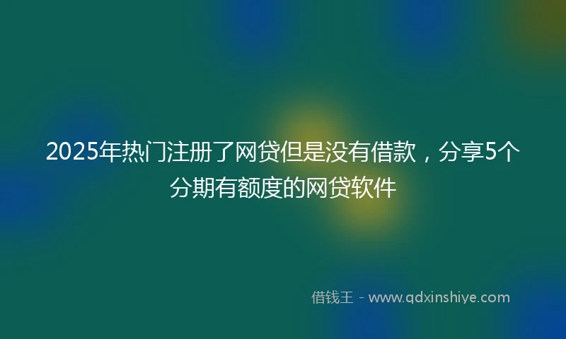 2025年热门注册了网贷但是没有借款，分享5个分期有额度的网贷软件