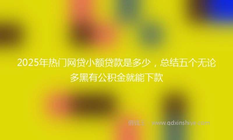 2025年热门网贷小额贷款是多少，总结五个无论多黑有公积金就能下款