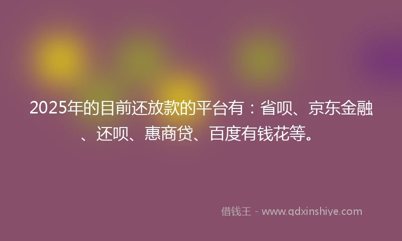 2025年的目前还放款的平台有：省呗、京东金融、还呗、惠商贷、百度有钱花等。