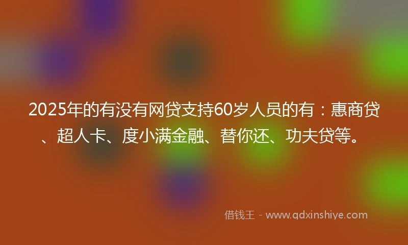2025年的有没有网贷支持60岁人员的有：惠商贷、超人卡、度小满金融、替你还、功夫贷等。