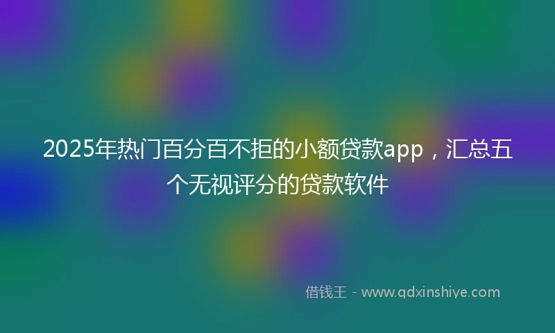 2025年热门百分百不拒的小额贷款app，汇总五个无视评分的贷款软件