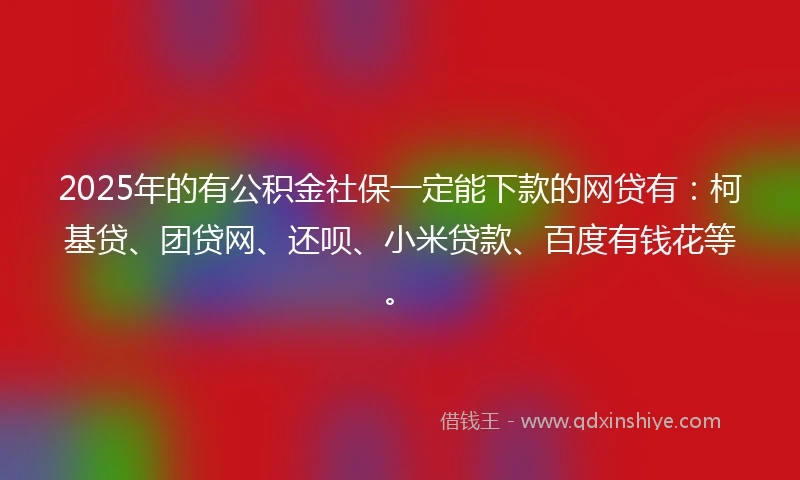2025年的有公积金社保一定能下款的网贷有：柯基贷、团贷网、还呗、小米贷款、百度有钱花等。