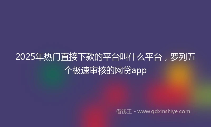2025年热门直接下款的平台叫什么平台，罗列五个极速审核的网贷app