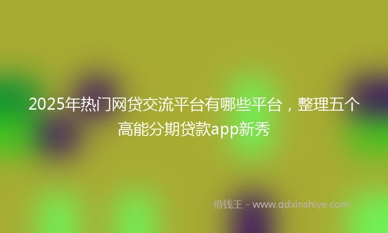 2025年热门网贷交流平台有哪些平台，整理五个高能分期贷款app新秀