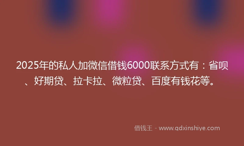 2025年的私人加微信借钱6000联系方式有：省呗、好期贷、拉卡拉、微粒贷、百度有钱花等。
