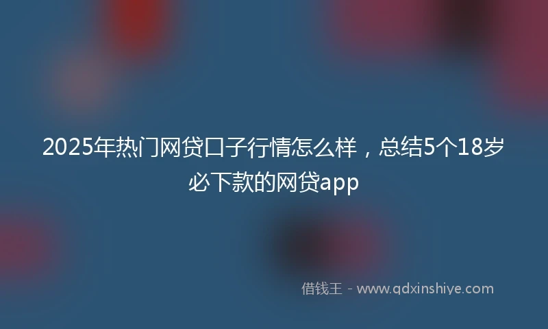 2025年热门网贷口子行情怎么样，总结5个18岁必下款的网贷app