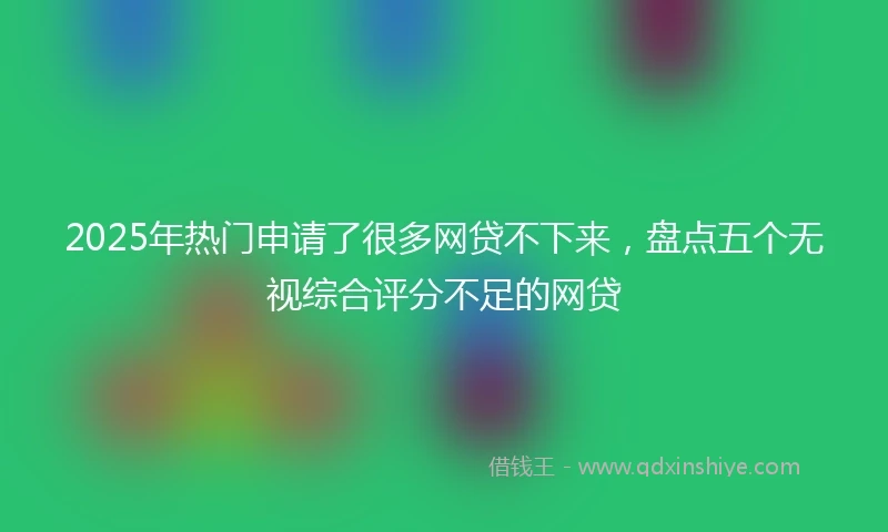 2025年热门申请了很多网贷不下来，盘点五个无视综合评分不足的网贷