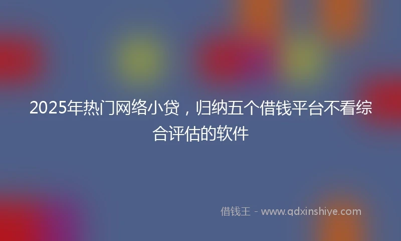 2025年热门网络小贷，归纳五个借钱平台不看综合评估的软件