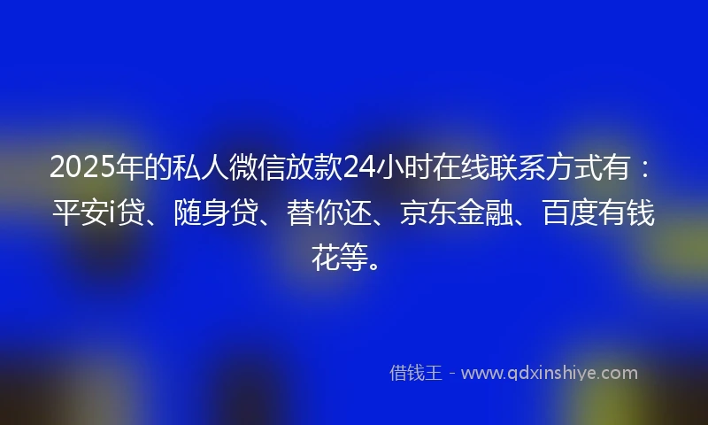 2025年的私人微信放款24小时在线联系方式有：平安i贷、随身贷、替你还、京东金融、百度有钱花等。