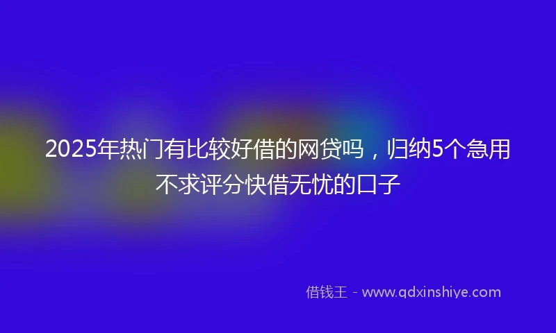 2025年热门有比较好借的网贷吗，归纳5个急用不求评分快借无忧的口子