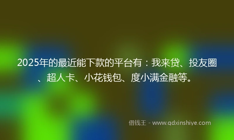 2025年的最近能下款的平台有：我来贷、投友圈、超人卡、小花钱包、度小满金融等。