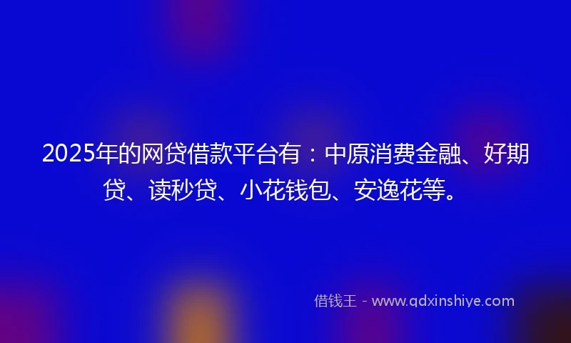 2025年的网贷借款平台有：中原消费金融、好期贷、读秒贷、小花钱包、安逸花等。