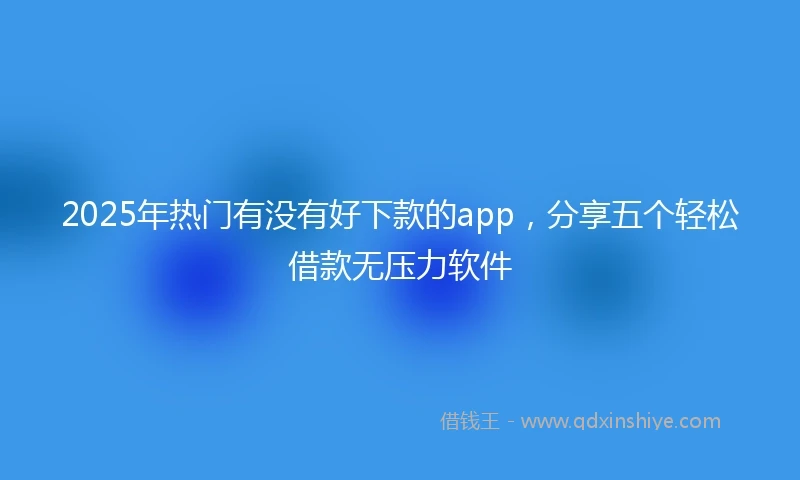 2025年热门有没有好下款的app，分享五个轻松借款无压力软件
