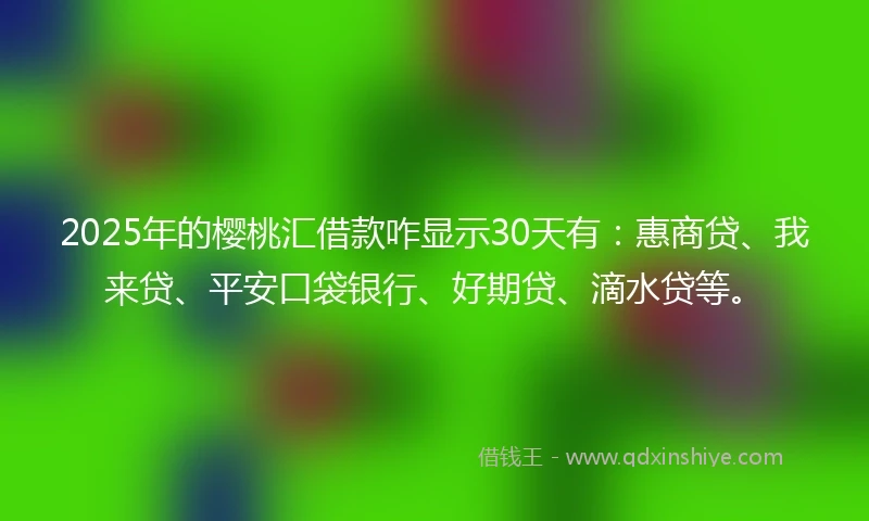 2025年的樱桃汇借款咋显示30天有：惠商贷、我来贷、平安口袋银行、好期贷、滴水贷等。