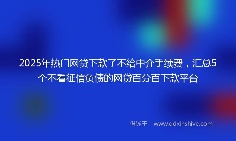 2025年热门网贷下款了不给中介手续费，汇总5个不看征信负债的网贷百分百下款平台