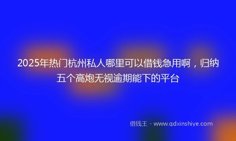 2025年热门杭州私人哪里可以借钱急用啊，归纳五个高炮无视逾期能下的平台