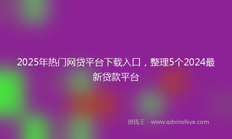 2025年热门网贷平台下载入口，整理5个2024最新贷款平台