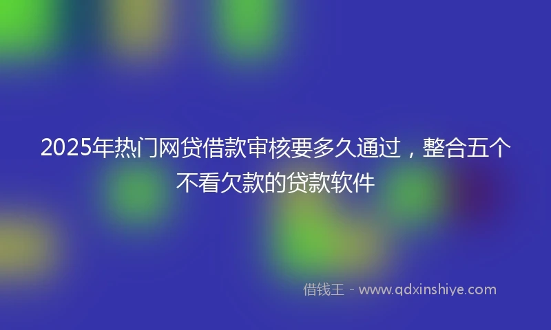 2025年热门网贷借款审核要多久通过，整合五个不看欠款的贷款软件