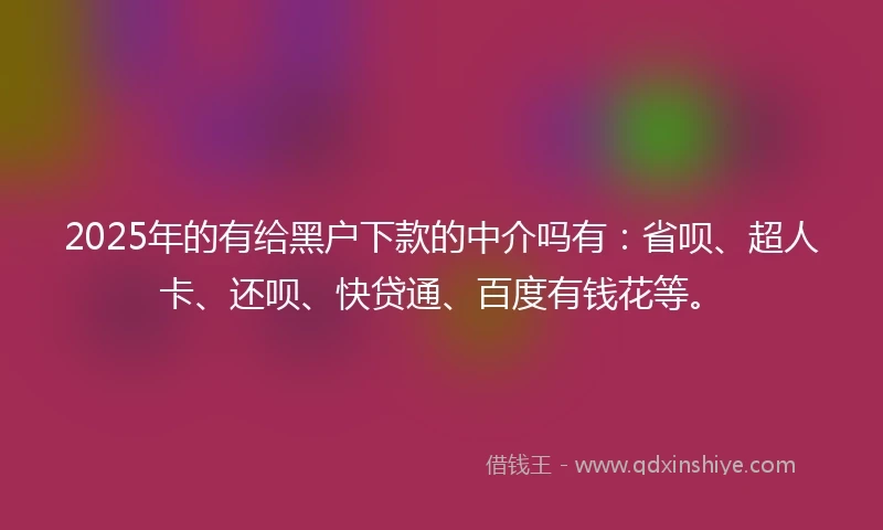 2025年的有给黑户下款的中介吗有：省呗、超人卡、还呗、快贷通、百度有钱花等。