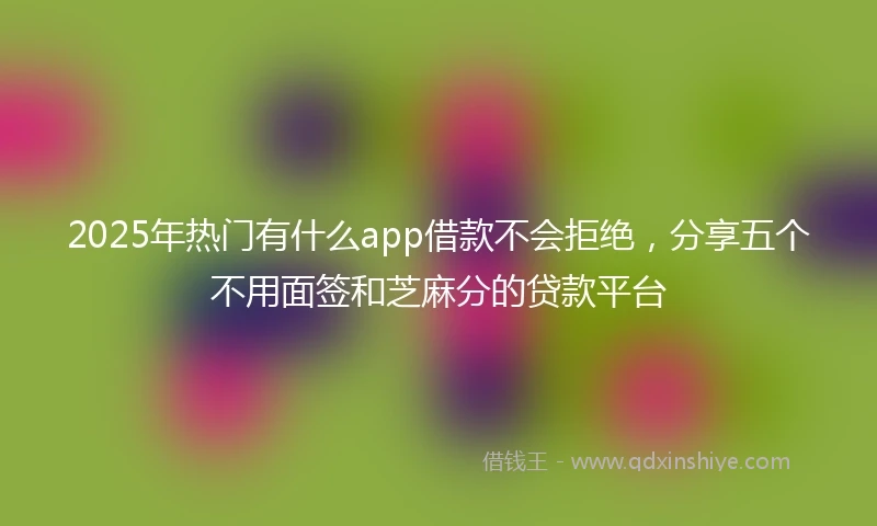 2025年热门有什么app借款不会拒绝，分享五个不用面签和芝麻分的贷款平台