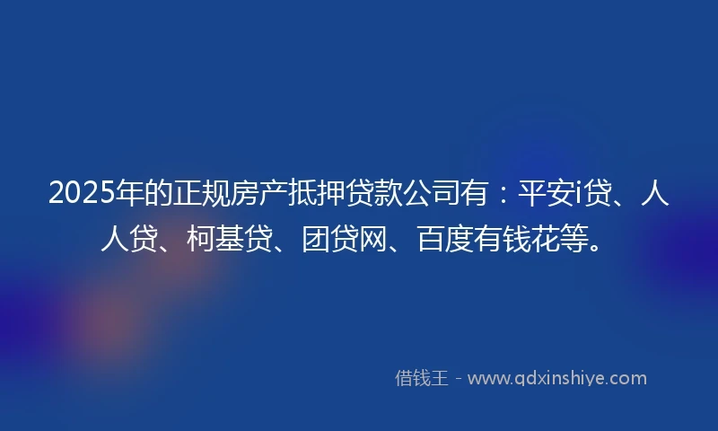 2025年的正规房产抵押贷款公司有：平安i贷、人人贷、柯基贷、团贷网、百度有钱花等。