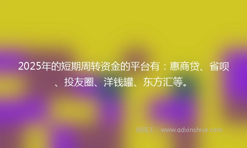 2025年的短期周转资金的平台有：惠商贷、省呗、投友圈、洋钱罐、东方汇等。