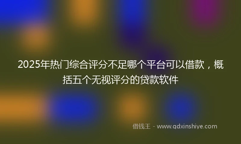 2025年热门综合评分不足哪个平台可以借款，概括五个无视评分的贷款软件