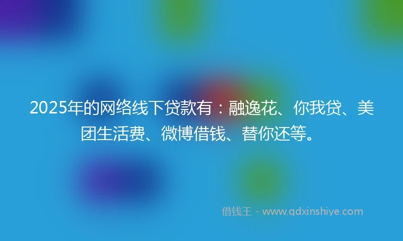 2025年的网络线下贷款有：融逸花、你我贷、美团生活费、微博借钱、替你还等。