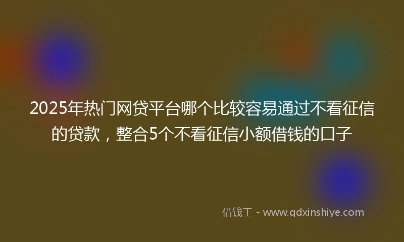 2025年热门网贷平台哪个比较容易通过不看征信的贷款，整合5个不看征信小额借钱的口子