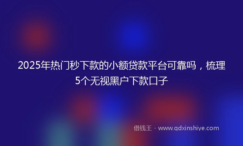 2025年热门秒下款的小额贷款平台可靠吗，梳理5个无视黑户下款口子