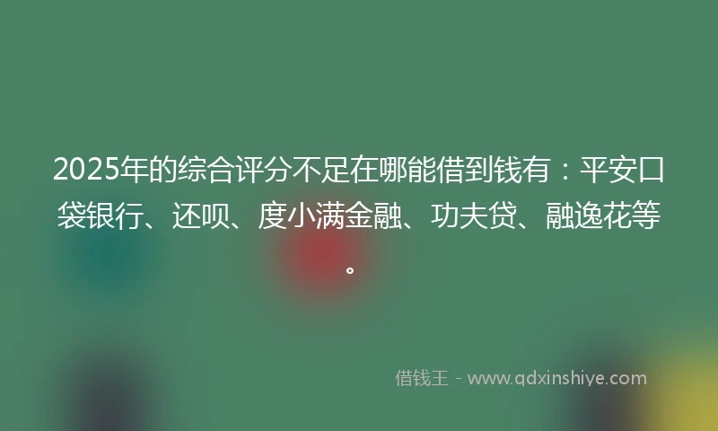 2025年的综合评分不足在哪能借到钱有：平安口袋银行、还呗、度小满金融、功夫贷、融逸花等。