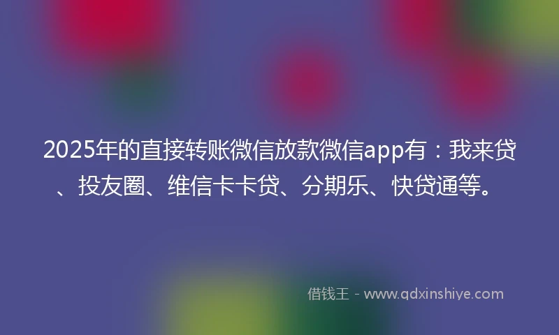 2025年的直接转账微信放款微信app有：我来贷、投友圈、维信卡卡贷、分期乐、快贷通等。