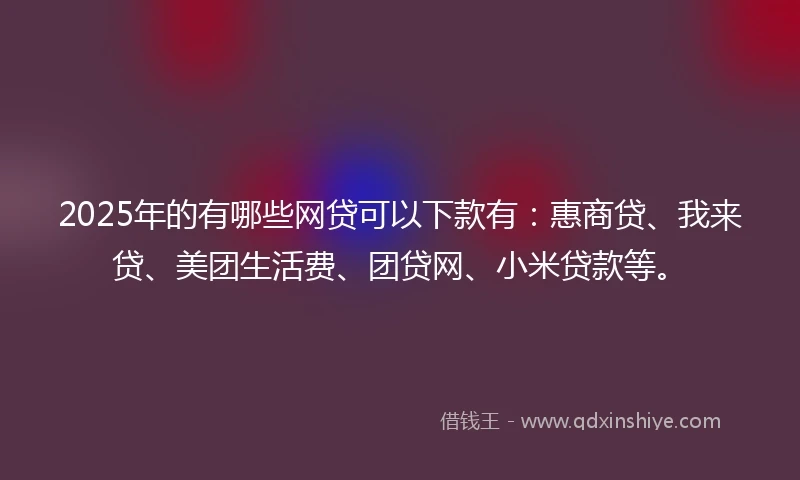 2025年的有哪些网贷可以下款有：惠商贷、我来贷、美团生活费、团贷网、小米贷款等。