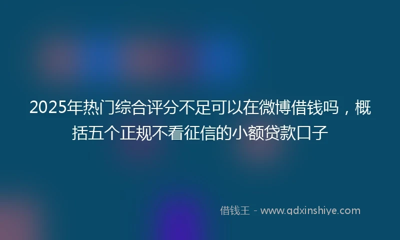 2025年热门综合评分不足可以在微博借钱吗，概括五个正规不看征信的小额贷款口子