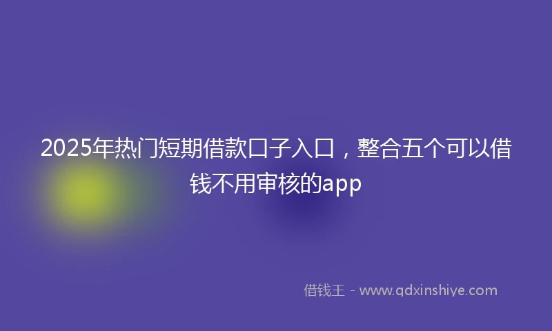 2025年热门短期借款口子入口，整合五个可以借钱不用审核的app