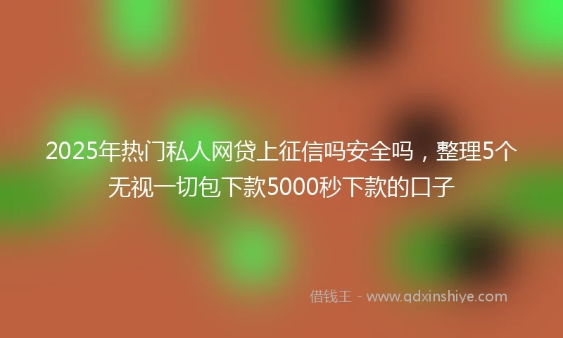 2025年热门私人网贷上征信吗安全吗，整理5个无视一切包下款5000秒下款的口子
