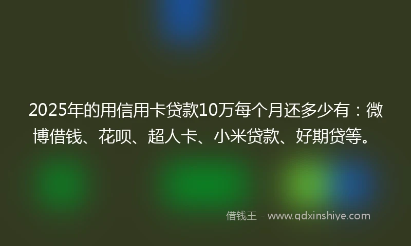 2025年的用信用卡贷款10万每个月还多少有：微博借钱、花呗、超人卡、小米贷款、好期贷等。