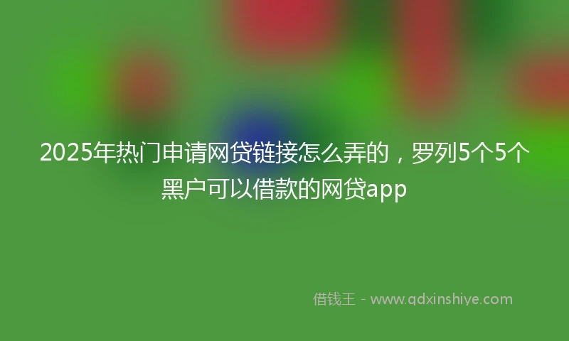 2025年热门申请网贷链接怎么弄的，罗列5个5个黑户可以借款的网贷app