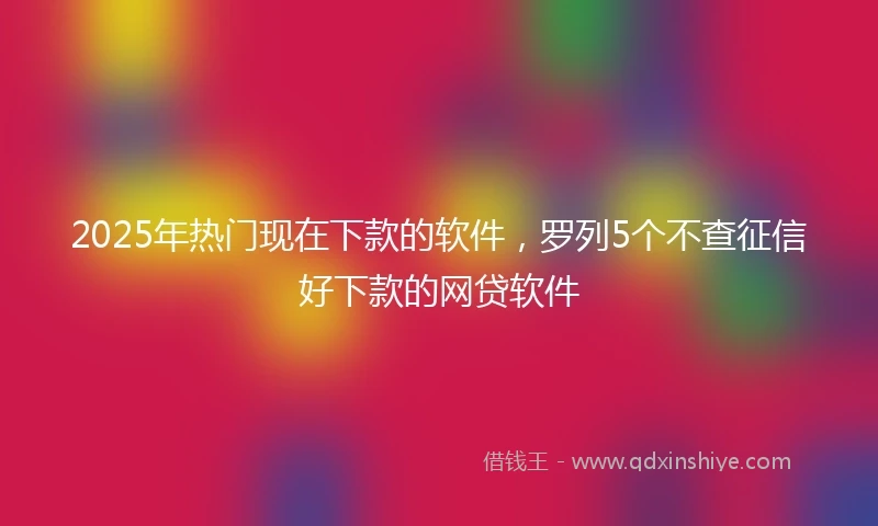 2025年热门现在下款的软件，罗列5个不查征信好下款的网贷软件