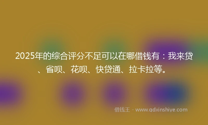 2025年的综合评分不足可以在哪借钱有：我来贷、省呗、花呗、快贷通、拉卡拉等。