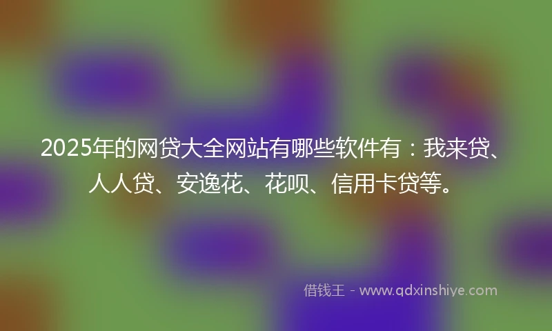 2025年的网贷大全网站有哪些软件有：我来贷、人人贷、安逸花、花呗、信用卡贷等。