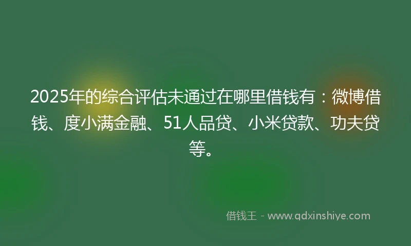 2025年的综合评估未通过在哪里借钱有：微博借钱、度小满金融、51人品贷、小米贷款、功夫贷等。