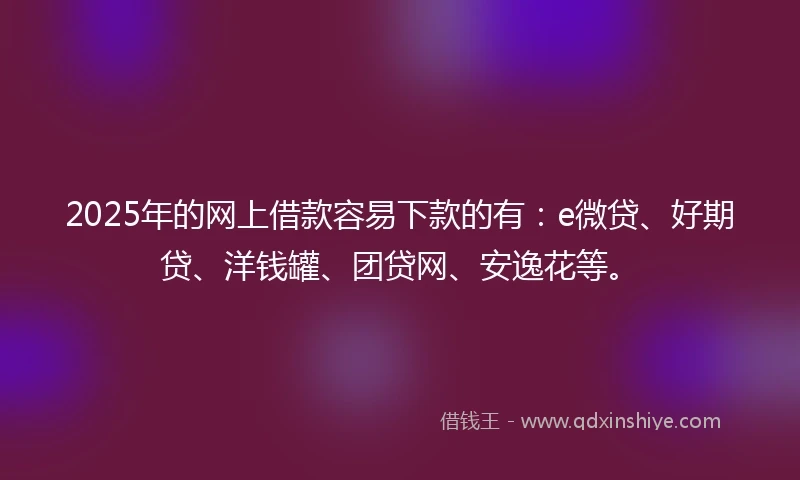 2025年的网上借款容易下款的有：e微贷、好期贷、洋钱罐、团贷网、安逸花等。